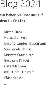Blog 2024 Wir halten Sie über uns auf dem Laufenden…  	Kirtag 2024 	Herbstkonzert 	Ehrung Landeshauptmann 	Studienabschluss 	Konzert Stadtplatz 	Ehre und Pflicht 	OsterMatine’e 	80er Hofer Helmut 	Bläserklasse 	…